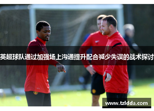 英超球队通过加强场上沟通提升配合减少失误的战术探讨